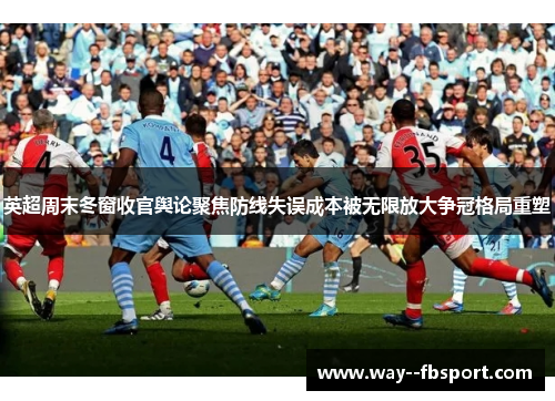 英超周末冬窗收官舆论聚焦防线失误成本被无限放大争冠格局重塑