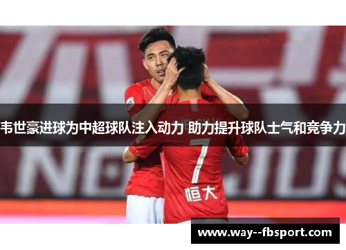 韦世豪进球为中超球队注入动力 助力提升球队士气和竞争力