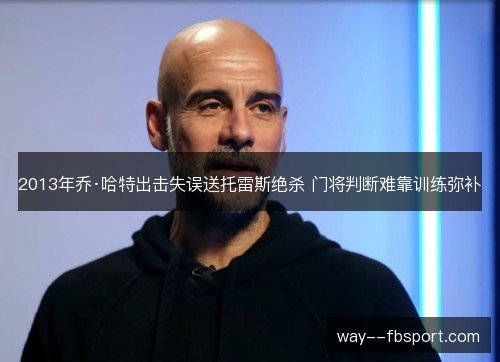 2013年乔·哈特出击失误送托雷斯绝杀 门将判断难靠训练弥补